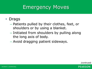 Emergency Moves
• Drags
– Patients pulled by their clothes, feet, or
shoulders or by using a blanket.
– Initiated from shoulders by pulling along
the long axis of body.
– Avoid dragging patient sideways.
(continued)
 