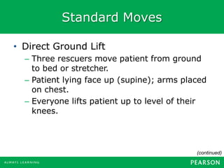 Standard Moves
• Direct Ground Lift
– Three rescuers move patient from ground
to bed or stretcher.
– Patient lying face up (supine); arms placed
on chest.
– Everyone lifts patient up to level of their
knees.
(continued)
 