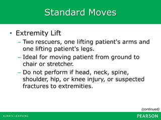 Standard Moves
(continued)
• Extremity Lift
– Two rescuers, one lifting patient's arms and
one lifting patient's legs.
– Ideal for moving patient from ground to
chair or stretcher.
– Do not perform if head, neck, spine,
shoulder, hip, or knee injury, or suspected
fractures to extremities.
 