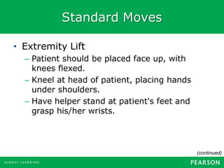 Standard Moves
(continued)
• Extremity Lift
– Patient should be placed face up, with
knees flexed.
– Kneel at head of patient, placing hands
under shoulders.
– Have helper stand at patient's feet and
grasp his/her wrists.
 