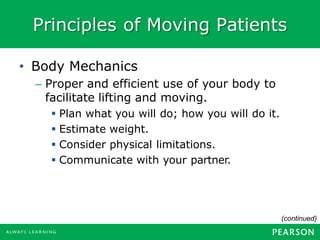 Principles of Moving Patients
(continued)
• Body Mechanics
– Proper and efficient use of your body to
facilitate lifting and moving.
▪ Plan what you will do; how you will do it.
▪ Estimate weight.
▪ Consider physical limitations.
▪ Communicate with your partner.
 