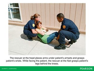 The rescuer at the head places arms under patient's armpits and grasps
patient's wrists. While facing the patient, the rescuer at the feet grasps patient's
legs behind the knees.
 