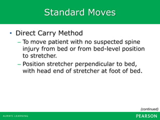 Standard Moves
• Direct Carry Method
– To move patient with no suspected spine
injury from bed or from bed-level position
to stretcher.
– Position stretcher perpendicular to bed,
with head end of stretcher at foot of bed.
(continued)
 