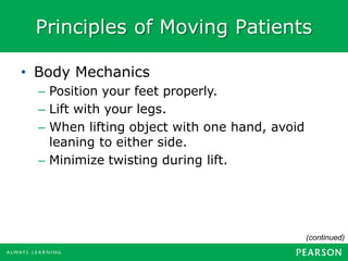 Principles of Moving Patients
(continued)
• Body Mechanics
– Position your feet properly.
– Lift with your legs.
– When lifting object with one hand, avoid
leaning to either side.
– Minimize twisting during lift.
 