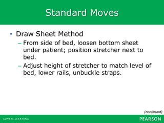 Standard Moves
• Draw Sheet Method
– From side of bed, loosen bottom sheet
under patient; position stretcher next to
bed.
– Adjust height of stretcher to match level of
bed, lower rails, unbuckle straps.
(continued)
 