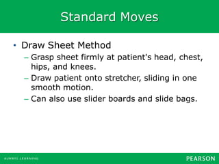 Standard Moves
• Draw Sheet Method
– Grasp sheet firmly at patient's head, chest,
hips, and knees.
– Draw patient onto stretcher, sliding in one
smooth motion.
– Can also use slider boards and slide bags.
 