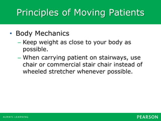Principles of Moving Patients
• Body Mechanics
– Keep weight as close to your body as
possible.
– When carrying patient on stairways, use
chair or commercial stair chair instead of
wheeled stretcher whenever possible.
 