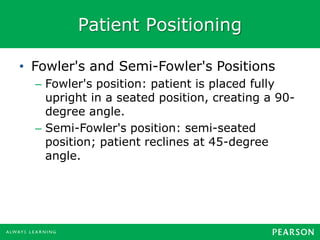 Patient Positioning
• Fowler's and Semi-Fowler's Positions
– Fowler's position: patient is placed fully
upright in a seated position, creating a 90-
degree angle.
– Semi-Fowler's position: semi-seated
position; patient reclines at 45-degree
angle.
 