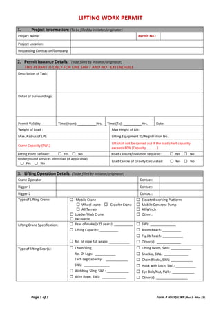 LIFTING WORK PERMIT
Page 1 of 2 Form # HSEQ-LWP (Rev 2 - Mar 23)
1. Project Information: (To be filled by initiator/originator)
Project Name: Permit No.:
Project Location:
Requesting Contractor/Company
2. Permit Issuance Details: (To be filled by initiator/originator)
THIS PERMIT IS ONLY FOR ONE SHIFT AND NOT EXTENDABLE
Description of Task:
Detail of Surroundings:
Permit Validity: Time (from): __________Hrs. Time (To): __________Hrs. Date:
Weight of Load : Max Height of Lift:
Max. Radius of Lift: Lifting Equipment ID/Registration No.:
Crane Capacity (SWL)
Lift shall not be carried out if the load chart capacity
exceeds 80% (Capacity …………)
Lifting Point Defined: ☐ Yes ☐ No Road Closure/ Isolation required: ☐ Yes ☐ No
Underground services identified (if applicable):
☐ Yes ☐ No
Load Centre of Gravity Calculated: ☐ Yes ☐ No
3. Lifting Operation Details: (To be filled by initiator/originator)
Crane Operator Contact:
Rigger-1 Contact:
Rigger-2 Contact:
Type of Lifting Crane: ☐ Mobile Crane
☐ Wheel crane ☐ Crawler Crane
☐ All Terrain
☐ Loader/Hiab Crane
☐ Excavator
☐ Elevated working Platform
☐ Mobile Concrete Pump
☐ All Winch
☐ Other :
Lifting Crane Specification: ☐ Year of make (<25 years): __________
☐ Lifting Capacity: __________
☐ No. of rope fall wraps: ___________
☐ SWL: ______________
☐ Boom Reach: __________
☐ Fly Jib Reach: ___________
☐ Other(s): _____________
Type of lifting Gear(s): ☐ Chain Sling,
No. Of Legs: ___________
Each Leg Capacity: ____________
SWL: ______________
☐ Webbing Sling, SWL: ____________
☐ Wire Rope, SWL: _____________
☐ Lifting Beam, SWL: ___________
☐ Shackle, SWL: _____________
☐ Chain Blocks, SWL: ____________
☐ Hook with latch, SWL: ___________
☐ Eye Bolt/Nut, SWL: ____________
☐ Other(s): _________________
 