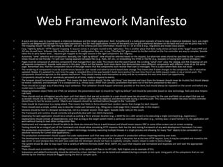 Web Framework ManifestoA quick and easy way to map between a relational database and the target application. Rails' ActiveRecord is a really great example of how to map a relational database. Sure, you might want to use Magma with Squeak for true object persistence, but for most applications in most of the world, you've got a relational database on the back end and you've gotta map to it. The mapping should “do the right thing by default” and all the schema and class information should live in 1 or at most 2 (e.g., migrations and model class) places.Easy, “right by default,” HTTP request mapping. A request comes in and gets routed to the right place. This is another place that Rails really shines (at least at the “page” level.) PHP and JSP also do well here. Schemes (like Struts) that require 35 configuration files, etc. to say “/foo/bar/33” gets routed to the Bar method on the Foo controller are way to complex. Seaside takes this to yet a better level... requests get mapped to the right closure in the right component. But I digress.Automatic “view” selection and composition. Basically, the “right by default” view should be selected based on the request, but alternate views should be specified by the “controller.” Views should be CSS friendly. I'm split over having separate template files (e.g., Rails, JSP, etc.) or embedding the HTML in the file (e.g., Seaside) or having both options (Erlyweb.)Pages must be composed of arbitrary components that manage their own state. This means that the search panel, the scrolling “what's hot” area, the catalog, and the shopping cart are all separate components. Seaside really excels in this area. Check out the Seaside Sushi store demo that demonstrates many different components with different state all on the same page. Remember also, that the component nature of the page means that the components each receive their own UI messages. This is a place where Rails does not excel.The rendering of components must be asynchronous based on user-based and external event-based state change. This means that if state changes in the component, the UI should be updated. Maybe it's updated the next time the page is reloaded (this is the way Seaside's Sushi store works,) the next time there's an AJAX request made, or via a Comet push. The components should be agnostic to the update mechanism. They should merely mark themselves as dirty and be re-rendered the next time there's an opportunity.Components should be live (or seamlessly persisted) at all times, ready to respond to events.The browser should be honored and feared. That means the back button should “do the right thing” (see Seaside) and input from the browser should never be trusted, but should always be tested, validated, and destroyed if it is unexpected (e.g., throw away a POST that contains parameters that were not in the form presented to the user.)There should be a single way of describing input validation. That validation should happen whenever possible on the client, but should always be repeated on the server and before any model state is modified.Mapping between object fields and HTML (or whatever the presentation layer is) should be “right by default” and should be extensible based on new technology. Rails and view helpers rule here.There should exist an orthogonal security layer such that objects that are not accessible to a user should never be returned in a query for the user and fields on an object that are not accessible should not be visible. The security and access control rules should be algebraic and demonstrable during a security audit. This means that neither the view nor the controller should have to test for access control. Objects and requests should be sanitized before they get to the “controller.”Code should be impervious to a replay attack. That means that fields in forms should have random names that change for each request.There should exist a simple, unified way to describe modal user behavior (e.g., filling out a multi-page form.) Seaside rules in this respect.Sessions should be tied to a browser window/tab, not to a browser session. Once again, Seaside really rules on this count.The framework and runtime should correctly and gracefully deal with non-ASCII characters.Deploying the web application should be as simple as putting a file in a known location (e.g., a WAR file on a J2EE server) or by executing a single command (e.g., Capistrano.)Deployments should contain all dependencies such that as long as the target system meets a particular minimum specification (e.g., running Java 1.4 and Tomcat 5.5), the application will work without having to load other configuration files.Deployment and management should be able to be done via command line or a web browser and should never require VNC or some other screen-cast or screen scraping.Testing should be an integral part of the framework and should allow simulating HTTP requests. Rails has the best testing framework of any web development framework I've seen.The production environment should support modern technology including executing multiple threads in a single process and allowing for many “live” objects to be corresident (an absolute necessity for Comet-style applications.)The production environment should support hot code replacement such that new code can be placed in production without impairing existing user state.The development environment should support hot code replacement such that once a file is saved, it becomes live at the next HTTP request. Sure, it may be compiled and moved to the app server on save (Eclipse does this with Java code) but the developer should not have to explicitly compile, restart, reload in order to test a change.The system should be able to map input from a variety of different formats (SOAP, REST, SMTP, etc.) such that requests are normalized and responses are sent over the appropriate medium.There should exist a mechanism for adding functionality to the system with few or no API calls. Rails Engines are an example of this.Subsystems and added functionality should be defined by a clear interface that can be tested and validated during a compile or test cycle. Using parts of the subsystems that are not defined by the interface should be flagged during the test or compile cycle.