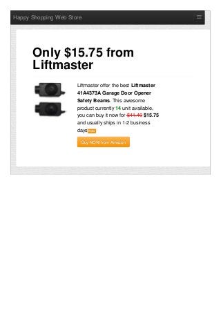 Happy Shopping Web Store
Liftmaster offer the best Liftmaster
41A4373A Garage Door Opener
Safety Beams. This awesome
product currently 14 unit available,
you can buy it now for $41.40 $15.75
and usually ships in 1-2 business
days NewNew
Buy NOW from AmazonBuy NOW from Amazon
Only $15.75 from
Liftmaster
 