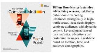 Billion Broadcaster’s standee
advertising screens, redefining
out-of-home marketing.
Positioned strategically in high-
traffic areas, these sleek displays
captivate audiences with dynamic
content. Leveraging advanced
data analytics, advertisers can
customize messages in real-time
based on location, time, and
audience demographics.
 
