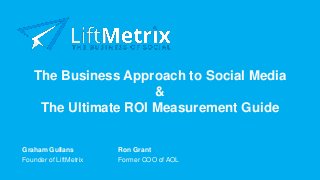 The Business Approach to Social Media
&
The Ultimate ROI Measurement Guide
Founder of LiftMetrix Former COO of AOL
Graham Gullans Ron Grant
 