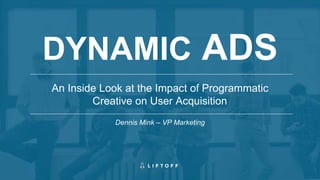 An Inside Look at the Impact of Programmatic
Creative on User Acquisition
DYNAMIC ADS
Dennis Mink – VP Marketing
 