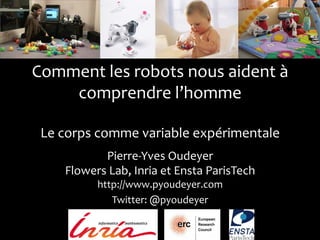 Comment	
  les	
  robots	
  nous	
  aident	
  à	
  
comprendre	
  l’homme	
  
	
  
Le	
  corps	
  comme	
  variable	
  expérimentale	
  
Pierre-­‐Yves	
  Oudeyer	
  
Flowers	
  Lab,	
  Inria	
  et	
  Ensta	
  ParisTech	
  
http://www.pyoudeyer.com	
  
Twitter:	
  @pyoudeyer	
  

	
  

 