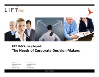 LIFT PhD Survey Report:
The Needs of Corporate Decision Makers
Rob Schade Lance Bettencourt
© LIFT PhD 20151 © LIFT PhD 2015
Rob Schade
Managing Partner
LIFT PhD
919‐617‐1359
Lance Bettencourt
Managing Partner
LIFT PhD
812‐824‐2286
 