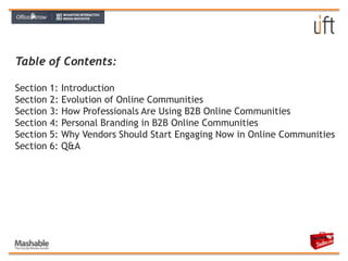 Table of Contents:Section 1: Introduction Section	2: Evolution of Online Communities Section	3: How Professionals Are Using B2B Online CommunitiesSection	4: Personal Branding in B2B Online CommunitiesSection 5: Why Vendors Should Start Engaging Now in Online CommunitiesSection 6: Q&A