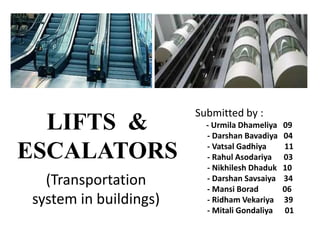 LIFTS &
ESCALATORS
Submitted by :
- Urmila Dhameliya 09
- Darshan Bavadiya 04
- Vatsal Gadhiya 11
- Rahul Asodariya 03
- Nikhilesh Dhaduk 10
- Darshan Savsaiya 34
- Mansi Borad 06
- Ridham Vekariya 39
- Mitali Gondaliya 01
(Transportation
system in buildings)
 