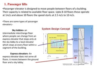 1. Passenger lifts
•Passenger elevator is designed to move people between floors of a building.
Their capacity is related to available floor space. Upto 8-10 floors these operate
at 1m/s and above 10 floors the speed starts at 2.5 m/s to 10 m/s.
•There are some types of passenger
elevators:-
Sky lobbies- an
intermediate interchange floor
where people can change from an
express elevator that stops only at
the sky lobby to a local elevator
which stops at every floor within a
segment of the building.
Express elevators- An
express elevator does not serve all
floors. it moves between the ground
floor and a sky lobby.
 