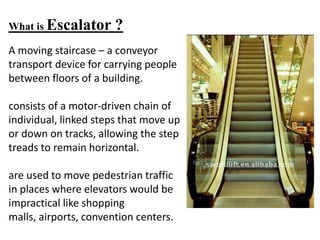 What is Escalator ?
A moving staircase – a conveyor
transport device for carrying people
between floors of a building.
consists of a motor-driven chain of
individual, linked steps that move up
or down on tracks, allowing the step
treads to remain horizontal.
are used to move pedestrian traffic
in places where elevators would be
impractical like shopping
malls, airports, convention centers.
 