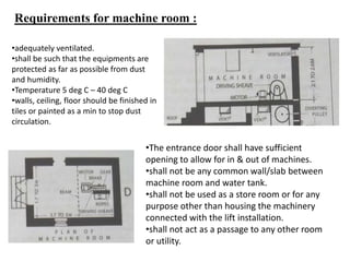 Requirements for machine room :
•The entrance door shall have sufficient
opening to allow for in & out of machines.
•shall not be any common wall/slab between
machine room and water tank.
•shall not be used as a store room or for any
purpose other than housing the machinery
connected with the lift installation.
•shall not act as a passage to any other room
or utility.
•adequately ventilated.
•shall be such that the equipments are
protected as far as possible from dust
and humidity.
•Temperature 5 deg C – 40 deg C
•walls, ceiling, floor should be finished in
tiles or painted as a min to stop dust
circulation.
 