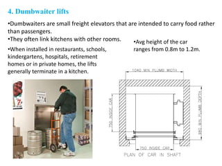 4. Dumbwaiter lifts
•Dumbwaiters are small freight elevators that are intended to carry food rather
than passengers.
•They often link kitchens with other rooms.
•When installed in restaurants, schools,
kindergartens, hospitals, retirement
homes or in private homes, the lifts
generally terminate in a kitchen.
•Avg height of the car
ranges from 0.8m to 1.2m.
 