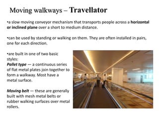 Moving walkways – Travellator
•a slow moving conveyor mechanism that transports people across a horizontal
or inclined plane over a short to medium distance.
•can be used by standing or walking on them. They are often installed in pairs,
one for each direction.
•are built in one of two basic
styles:
Pallet type — a continuous series
of flat metal plates join together to
form a walkway. Most have a
metal surface.
Moving belt — these are generally
built with mesh metal belts or
rubber walking surfaces over metal
rollers.
 