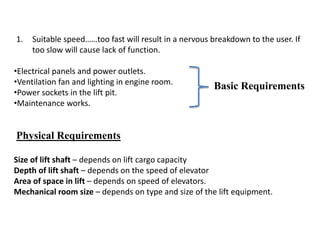 1. Suitable speed……too fast will result in a nervous breakdown to the user. If
too slow will cause lack of function.
•Electrical panels and power outlets.
•Ventilation fan and lighting in engine room.
•Power sockets in the lift pit.
•Maintenance works.
Basic Requirements
Physical Requirements
Size of lift shaft – depends on lift cargo capacity
Depth of lift shaft – depends on the speed of elevator
Area of space in lift – depends on speed of elevators.
Mechanical room size – depends on type and size of the lift equipment.
 