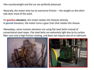 •the counterweight and the car are perfectly balanced.
•Basically, the motor only has to overcome friction -- the weight on the other
side does most of the work.
•In gearless elevators, the motor rotates the sheaves directly.
In geared elevators, the motor turns a gear train that rotates the sheave.
•Nowadays, some traction elevators are using flat steel belts instead of
conventional steel ropes. Flat steel belts are extremely light due to its carbon
fiber core and a high-friction coating, and does not require any oil or lubricant.
 