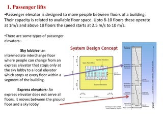 1. Passenger lifts
•Passenger elevator is designed to move people between floors of a building.
Their capacity is related to available floor space. Upto 8-10 floors these operate
at 1m/s and above 10 floors the speed starts at 2.5 m/s to 10 m/s.
•There are some types of passenger
elevators:-
Sky lobbies- an
intermediate interchange floor
where people can change from an
express elevator that stops only at
the sky lobby to a local elevator
which stops at every floor within a
segment of the building.
Express elevators- An
express elevator does not serve all
floors. it moves between the ground
floor and a sky lobby.
 