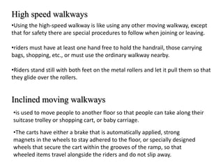 High speed walkways
•Using the high-speed walkway is like using any other moving walkway, except
that for safety there are special procedures to follow when joining or leaving.
•riders must have at least one hand free to hold the handrail, those carrying
bags, shopping, etc., or must use the ordinary walkway nearby.
•Riders stand still with both feet on the metal rollers and let it pull them so that
they glide over the rollers.
Inclined moving walkways
•is used to move people to another floor so that people can take along their
suitcase trolley or shopping cart, or baby carriage.
•The carts have either a brake that is automatically applied, strong
magnets in the wheels to stay adhered to the floor, or specially designed
wheels that secure the cart within the grooves of the ramp, so that
wheeled items travel alongside the riders and do not slip away.
 