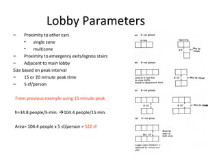 Lobby Parameters
– Proximity to other cars
• single zone
• multizone
– Proximity to emergency exits/egress stairs
– Adjacent to main lobby
Size based on peak interval
– 15 or 20 minute peak time
– 5 sf/person
From previous example using 15 minute peak
h=34.8 people/5-min. 104.4 people/15 min.
Area= 104.4 people x 5 sf/person = 522 sf
 