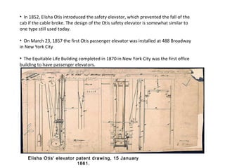 • In 1852, Elisha Otis introduced the safety elevator, which prevented the fall of the
cab if the cable broke. The design of the Otis safety elevator is somewhat similar to
one type still used today.
• On March 23, 1857 the first Otis passenger elevator was installed at 488 Broadway
in New York City
• The Equitable Life Building completed in 1870 in New York City was the first office
building to have passenger elevators.
Elisha Otis' elevator patent drawing, 15 January
1861.
 