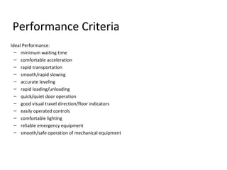 Performance Criteria
Ideal Performance:
– minimum waiting time
– comfortable acceleration
– rapid transportation
– smooth/rapid slowing
– accurate leveling
– rapid loading/unloading
– quick/quiet door operation
– good visual travel direction/floor indicators
– easily operated controls
– comfortable lighting
– reliable emergency equipment
– smooth/safe operation of mechanical equipment
 