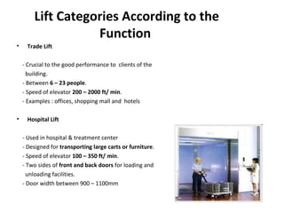 Lift Categories According to the
Function
• Trade Lift
- Crucial to the good performance to clients of the
building.
- Between 6 – 23 people.
- Speed of elevator 200 – 2000 ft/ min.
- Examples : offices, shopping mall and hotels
• Hospital Lift
- Used in hospital & treatment center
- Designed for transporting large carts or furniture.
- Speed of elevator 100 – 350 ft/ min.
- Two sides of front and back doors for loading and
unloading facilities.
- Door width between 900 – 1100mm
 