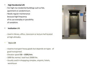 • High Residential Lift
- For high rise residential buildings such as flat,
apartment or condominium.
- Needs regular maintenance
because high frequency
of its use everyday or possibility
of vandalism.
• Institution Lift
- Used in library, office, classroom or lecture hall located
at high altitudes.
• Store Lift
- Used to transport heavy goods but depends on types of
good transported.
- Elevator speed 50 – 150ft/min.
- 5000 lbs normal, load haul 20000 lbs.
- Usually used in shoppping complex, airports, hotels,
warehouse
 