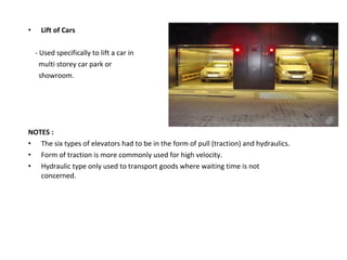 • Lift of Cars
- Used specifically to lift a car in
multi storey car park or
showroom.
NOTES :
• The six types of elevators had to be in the form of pull (traction) and hydraulics.
• Form of traction is more commonly used for high velocity.
• Hydraulic type only used to transport goods where waiting time is not
concerned.
 
