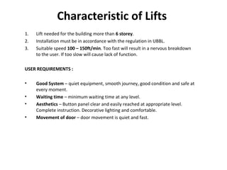 Characteristic of Lifts
1. Lift needed for the building more than 6 storey.
2. Installation must be in accordance with the regulation in UBBL.
3. Suitable speed 100 – 150ft/min. Too fast will result in a nervous breakdown
to the user. If too slow will cause lack of function.
USER REQUIREMENTS :
• Good System – quiet equipment, smooth journey, good condition and safe at
every moment.
• Waiting time – minimum waiting time at any level.
• Aesthetics – Button panel clear and easily reached at appropriate level.
Complete instruction. Decorative lighting and comfortable.
• Movement of door – door movement is quiet and fast.
 