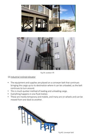 Fig 39: outdoor lift
10.Industrial inclined elevator
• The equipment and supplies are placed on a conveyer belt that continues
bringing the cargo up to its destination where it can be unloaded, as the belt
continues to turn around.
• This is much quicker method of loading and unloading cargo.
• Everything happens in one fluid motion.
• These are mostly temporary and mobile, and many are on wheels and can be
moved from one dock to another.
Fig 40: conveyer belt
 