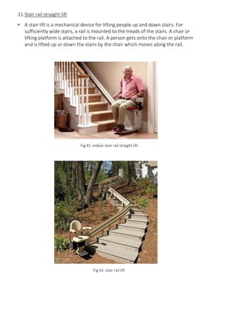 11.Stair rail straight lift
• A stair lift is a mechanical device for lifting people up and down stairs. For
sufficiently wide stairs, a rail is mounted to the treads of the stairs. A chair or
lifting platform is attached to the rail. A person gets onto the chair or platform
and is lifted up or down the stairs by the chair which moves along the rail.
Fig 41: indoor stair rail straight lift
Fig 42: stair rail lift
 
