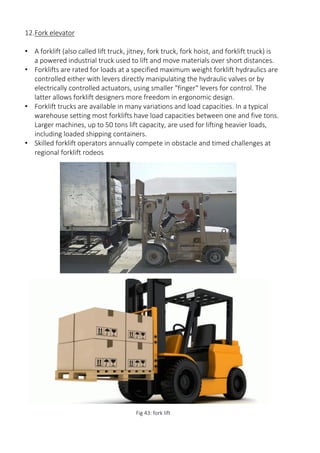 12.Fork elevator
• A forklift (also called lift truck, jitney, fork truck, fork hoist, and forklift truck) is
a powered industrial truck used to lift and move materials over short distances.
• Forklifts are rated for loads at a specified maximum weight forklift hydraulics are
controlled either with levers directly manipulating the hydraulic valves or by
electrically controlled actuators, using smaller "finger" levers for control. The
latter allows forklift designers more freedom in ergonomic design.
• Forklift trucks are available in many variations and load capacities. In a typical
warehouse setting most forklifts have load capacities between one and five tons.
Larger machines, up to 50 tons lift capacity, are used for lifting heavier loads,
including loaded shipping containers.
• Skilled forklift operators annually compete in obstacle and timed challenges at
regional forklift rodeos
Fig 43: fork lift
 