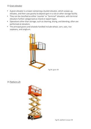 13.Grain elevator
• A grain elevator is a tower containing a bucket elevator, which scoops up,
elevates, and then uses gravity to deposit gain in a silo or other storage facility.
• They can be classified as either ‘counter’ or “terminal” elevators, with terminal
elevators further categorized as inland or export types.
• Operations other than storage, such as cleaning, drying, and blending, often are
performed at elevators.
• The principal grains and oilseeds handled include wheat, corn, oats, rice
soybeans, and sorghum.
Fig 44: grain lift
14.Platform Lift
Fig 45: platform scissor lift
 