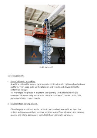 Fig 46: platform lift
15.Evacuation lifts
• Use of elevators in parking:
-A vehicle enters the system by being driven into a transfer cabin and parked on a
platform. Then a rgc picks up the platform and vehicle and drives it into the
system for storage.
-As more rgcs are placed in a system, the quantity (and associated cost) is
increased. However only to the point that the number of transfer cabins, lifts,
paths and shared resources exist.
a. Shuttle/ stack parking system.
-Shuttle systems utilize transfer cabins to park and retrieve vehicles from the
system, autonomous robots to move vehicles to and from elevators and parking
spaces, and lifts to gain access to multiple floors or height variances.
 