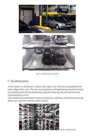Fig 47: shuttle stack parking lift
b. Silo parking system
-A silo system is cylindrical in nature, like a grain silo. Vehicles are parked at the
outer edge of the core. The core is occupied by a lifting/rotating mechanism that
accomplishes the vehicle positioning, typically allowing only one vehicle to be
manipulated at a time.
-Silo mechanisms do however allow simultaneous up/down and axial positioning,
which can move the vehicles rather quickly.
Fig 48: silo parking lift
 