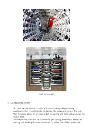Fig 49: silo parking lift
c. Crane parking system
-A crane parking system consists of a central lifting and positioning
mechanism that is built into the center isle of a parking structure. The rails
that the crane glides on are installed at the ceiling and floor and run down the
center aisle.
-This crane mechanism is responsible for positioning a vehicle at a selected
parking slot. Parking slots are positioned on either side of the center aisle.
 