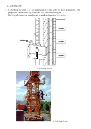 3. Climbing lifts:
• A climbing elevator is a self-ascending elevator with its own propulsion. The
propulsion can be done by an electric or a combustion engine.
• Climbing elevators are usually used in work and construction areas.
fig 5: climbing elevator
fig 6: climbing elevator
 