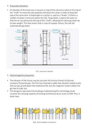 4. Pneumatic elevators:
• An elevator of this kind uses a vacuum on top of the cab and a valve on the top of
the "shaft" to move the cab upwards and closes the valve in order to keep the
cab at the same level. A diaphragm or a piston is used as a "brake", if there's a
sudden increase in pressure above the cab. To go down, it opens the valve so
that the air can pressurize the top of the "shaft", allowing the cab to go down by
its own weight. This also means that in case of a power failure, the cab will
automatically go down.
fig 7: pneumatic elevator
5. Electromagnetic propulsion:
• The elevator of the future may be just over the horizon thanks to German
company ThyssenKrupp. The firm has invented a cable-free elevator (called multi)
that can go up and down like traditional lifts, but the magnetic motors allow it to
go side-to-side, too.
• The designers speculate that buildings implementing this technology could
increase the carrying capacity of existing architecture by as much as 50%. Plus, it
looks neat.
fig 8: electromagnetic compulsion
 