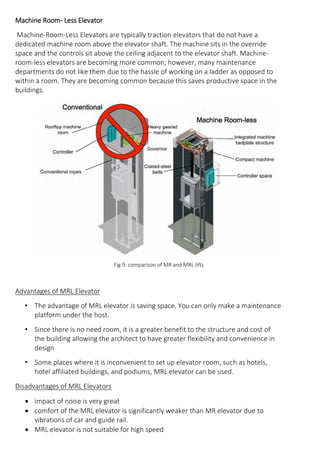 Machine Room- Less Elevator
Machine-Room-Less Elevators are typically traction elevators that do not have a
dedicated machine room above the elevator shaft. The machine sits in the override
space and the controls sit above the ceiling adjacent to the elevator shaft. Machine-
room-less elevators are becoming more common; however, many maintenance
departments do not like them due to the hassle of working on a ladder as opposed to
within a room. They are becoming common because this saves productive space in the
buildings.
Fig 9: comparison of MR and MRL lifts
Advantages of MRL Elevator
• The advantage of MRL elevator is saving space. You can only make a maintenance
platform under the host.
• Since there is no need room, it is a greater benefit to the structure and cost of
the building allowing the architect to have greater flexibility and convenience in
design
• Some places where it is inconvenient to set up elevator room, such as hotels,
hotel affiliated buildings, and podiums, MRL elevator can be used.
Disadvantages of MRL Elevators
• impact of noise is very great
• comfort of the MRL elevator is significantly weaker than MR elevator due to
vibrations of car and guide rail.
• MRL elevator is not suitable for high speed
 