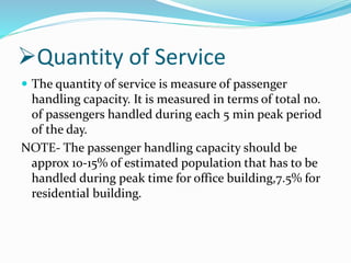 Quantity of Service
 The quantity of service is measure of passenger
handling capacity. It is measured in terms of total no.
of passengers handled during each 5 min peak period
of the day.
NOTE- The passenger handling capacity should be
approx 10-15% of estimated population that has to be
handled during peak time for office building,7.5% for
residential building.
 