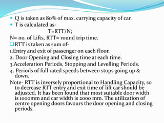  Q is taken as 80% of max. carrying capacity of car.
 T is calculated as-
T=RTT/N;
N= no. of Lifts, RTT= round trip time.
RTT is taken as sum of-
1.Entry and exit of passenger on each floor.
2. Door Opening and Closing time at each time.
3.Acceleration Periods, Stopping and Levelling Periods.
4. Periods of full rated speeds between stops going up &
down.
Note- RTT is inversely proportional to Handling Capacity, so
to decrease RTT entry and exit time of lift car should be
adjusted. It has been found that most suitable door width
is 1000mm and car width is 2000 mm. The utilization of
centre opening doors favours the door opening and closing
periods.
 